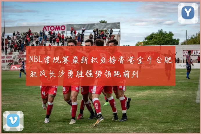 NBL常规赛最新积分榜香港金牛合肥狂风长沙勇胜强势领跑前列