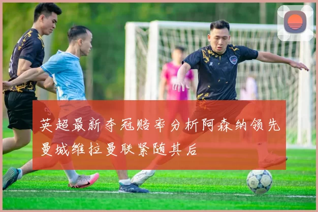 英超最新夺冠赔率分析阿森纳领先曼城维拉曼联紧随其后