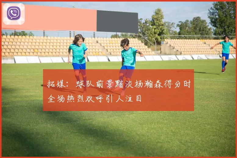 拓媒：球队前景黯淡杨瀚森得分时全场热烈欢呼引人注目