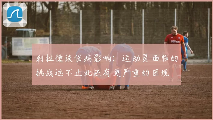 利拉德谈伤病影响：运动员面临的挑战远不止此还有更严重的困境