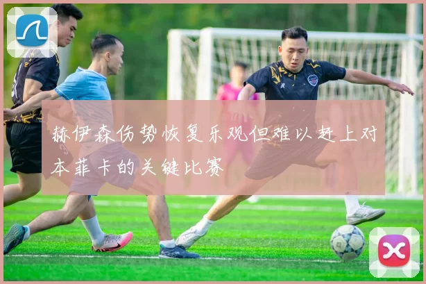 赫伊森伤势恢复乐观但难以赶上对本菲卡的关键比赛