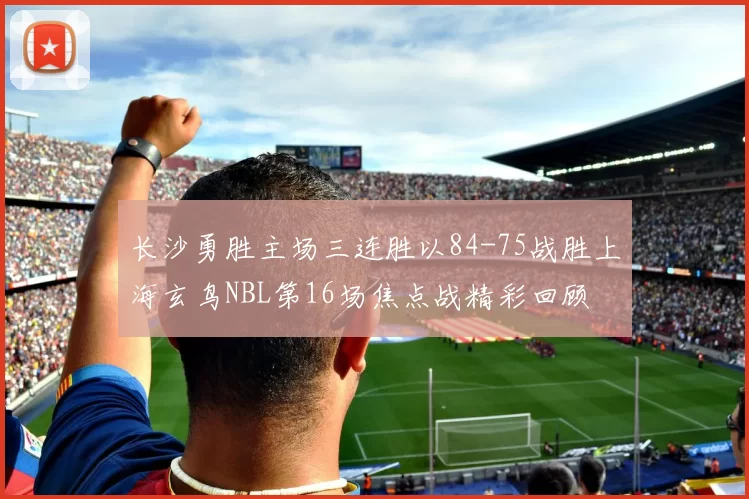长沙勇胜主场三连胜以84-75战胜上海玄鸟NBL第16场焦点战精彩回顾