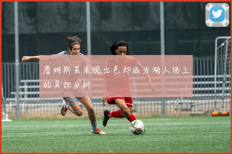 詹姆斯虽表现出色却成为湖人场上的负担分析