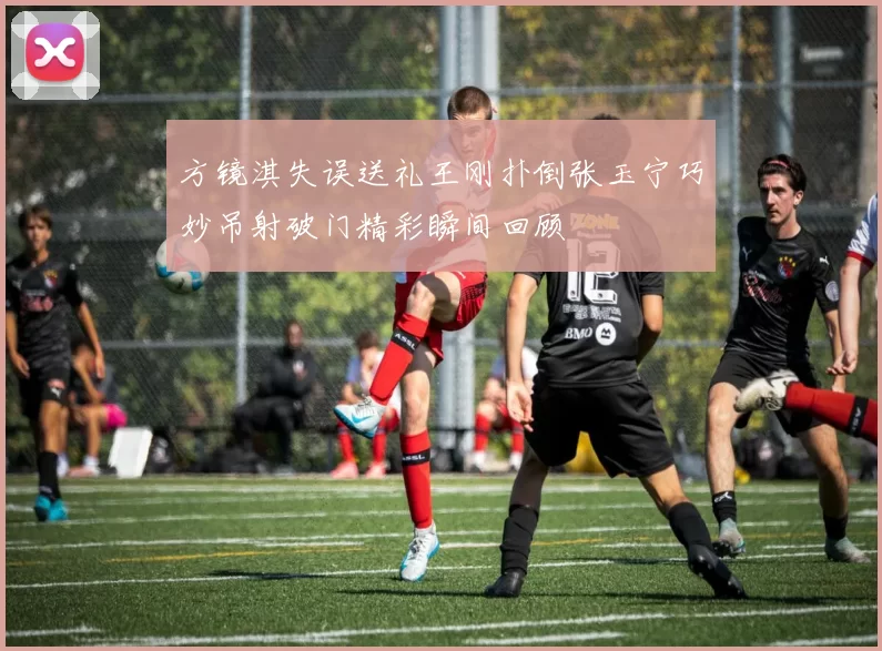 方镜淇失误送礼王刚扑倒张玉宁巧妙吊射破门精彩瞬间回顾