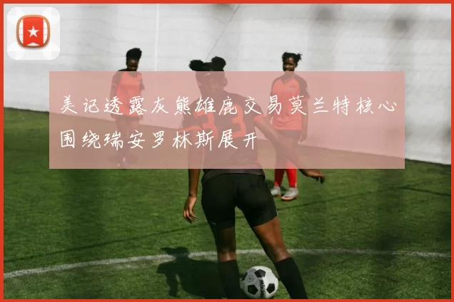 美记透露灰熊雄鹿交易莫兰特核心围绕瑞安罗林斯展开
