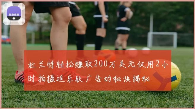杜兰特轻松赚取200万美元仅用2小时拍摄适乐肤广告的秘诀揭秘