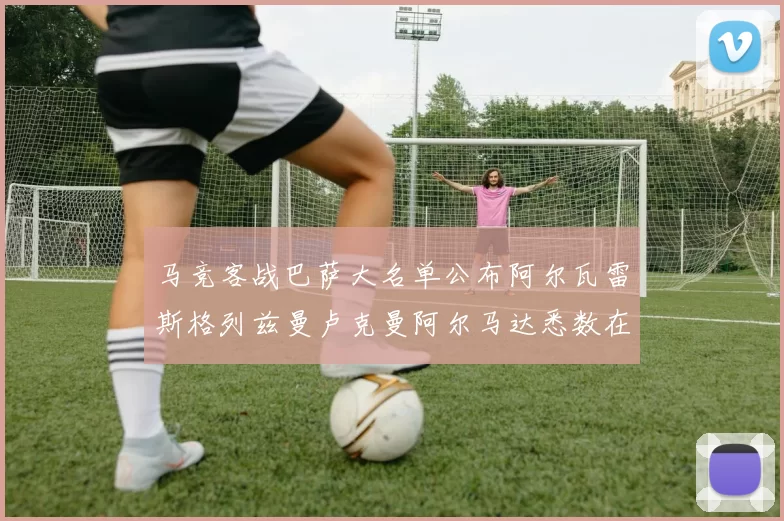 马竞客战巴萨大名单公布阿尔瓦雷斯格列兹曼卢克曼阿尔马达悉数在列
