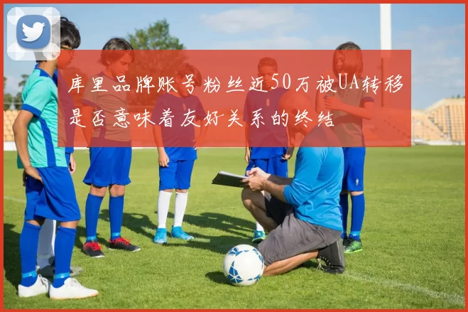 库里品牌账号粉丝近50万被UA转移是否意味着友好关系的终结