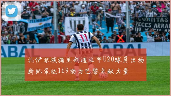扎伊尔埃梅里创造法甲U20球员出场新纪录达169场为巴黎贡献力量