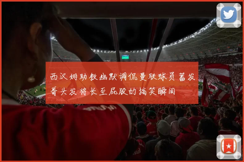西汉姆助教幽默调侃曼联球员蓄发哥头发将长至屁股的搞笑瞬间