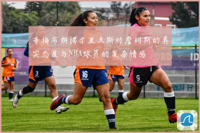 夸梅布朗揭示里夫斯对詹姆斯的真实态度与NBA球员的复杂情感