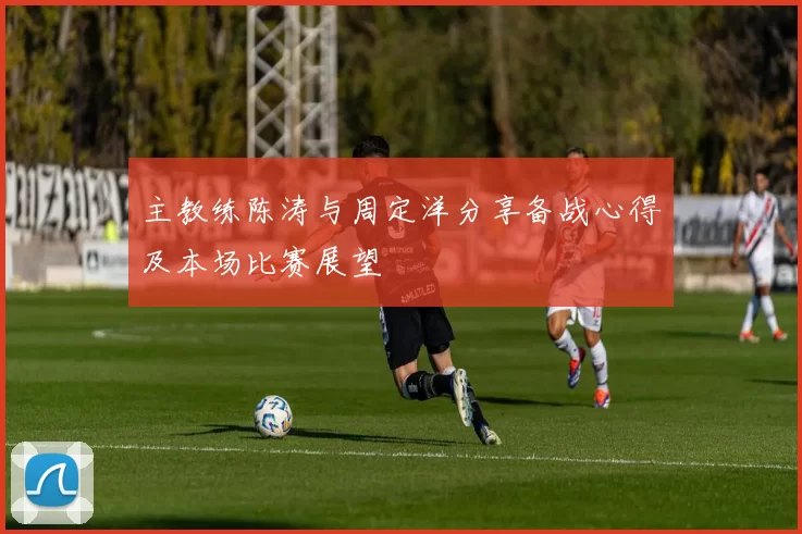 主教练陈涛与周定洋分享备战心得及本场比赛展望