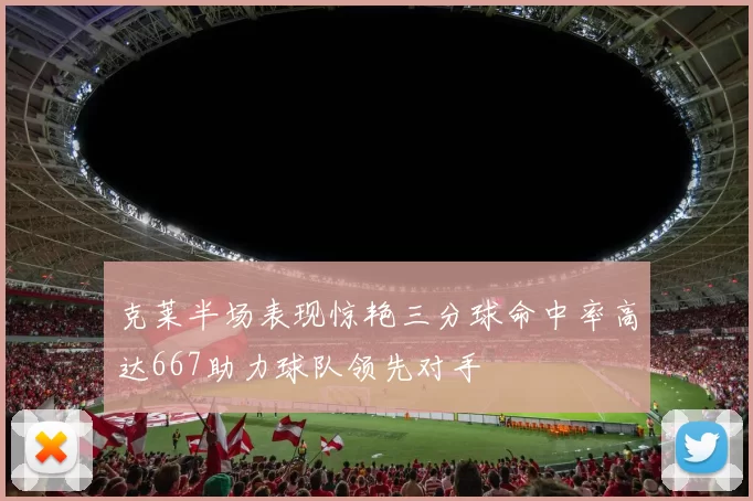 克莱半场表现惊艳三分球命中率高达667助力球队领先对手