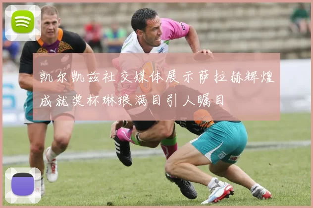 凯尔凯兹社交媒体展示萨拉赫辉煌成就奖杯琳琅满目引人瞩目