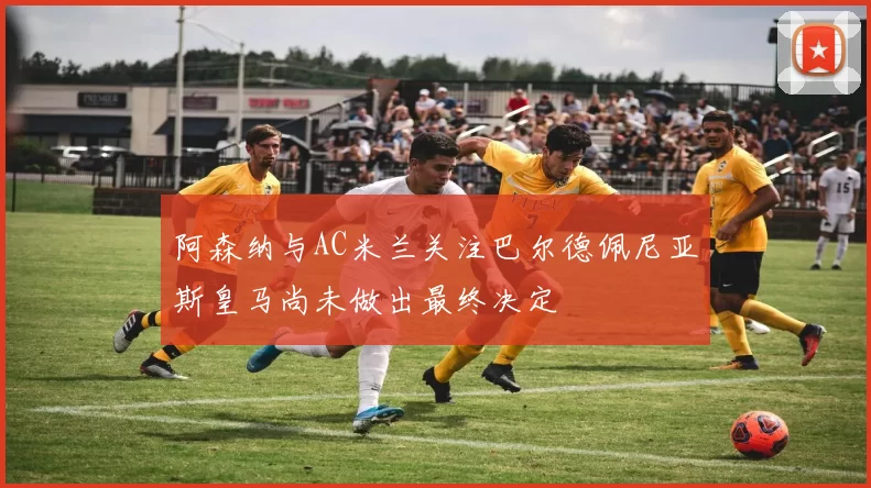 阿森纳与AC米兰关注巴尔德佩尼亚斯皇马尚未做出最终决定