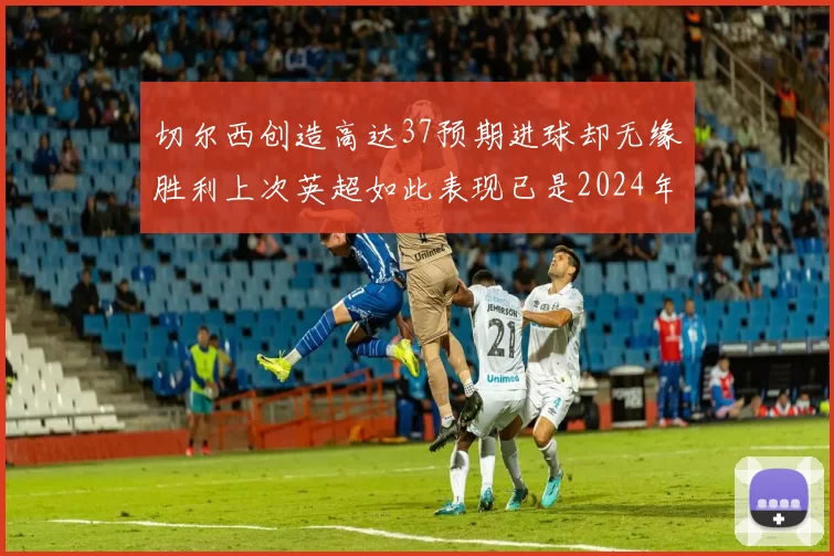切尔西创造高达37预期进球却无缘胜利上次英超如此表现已是2024年3月