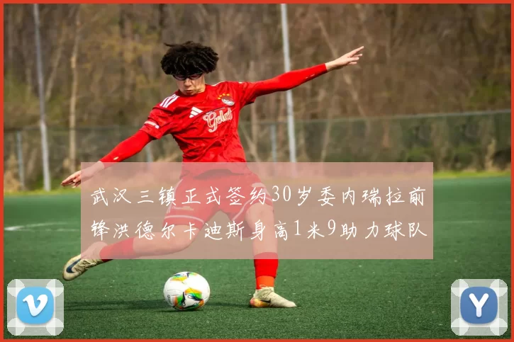 武汉三镇正式签约30岁委内瑞拉前锋洪德尔卡迪斯身高1米9助力球队新赛季