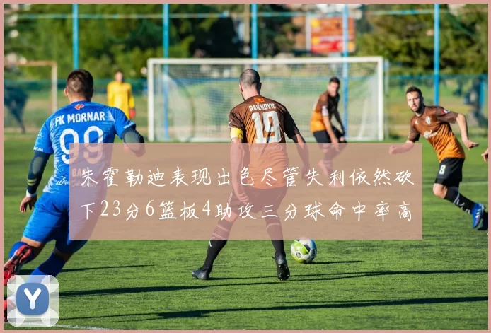 朱霍勒迪表现出色尽管失利依然砍下23分6篮板4助攻三分球命中率高达50