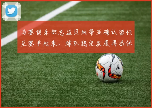 马赛俱乐部总监贝纳蒂亚确认留任至赛季结束，球队稳定发展再添保障