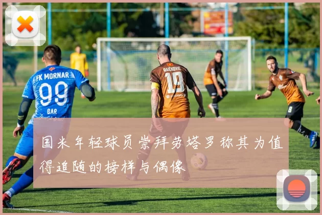 国米年轻球员崇拜劳塔罗称其为值得追随的榜样与偶像