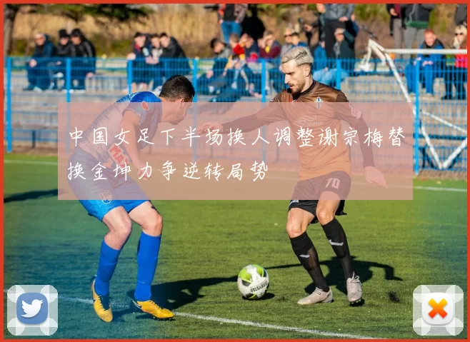 中国女足下半场换人调整谢宗梅替换金坤力争逆转局势
