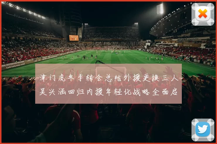 津门虎冬季转会总结外援更换三人吴兴涵回归内援年轻化战略全面启动