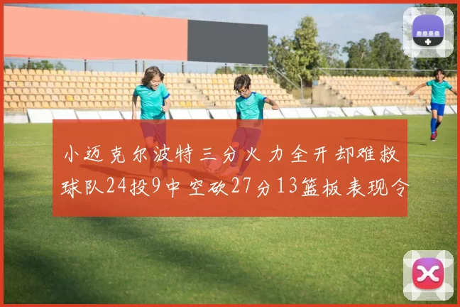 小迈克尔波特三分火力全开却难救球队24投9中空砍27分13篮板表现令人唏嘘