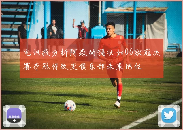 电讯报分析阿森纳现状如06欧冠决赛夺冠将改变俱乐部未来地位