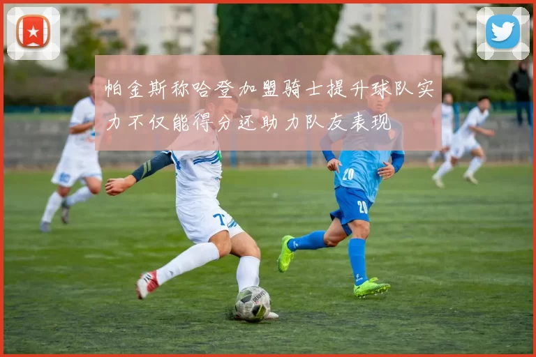 帕金斯称哈登加盟骑士提升球队实力不仅能得分还助力队友表现