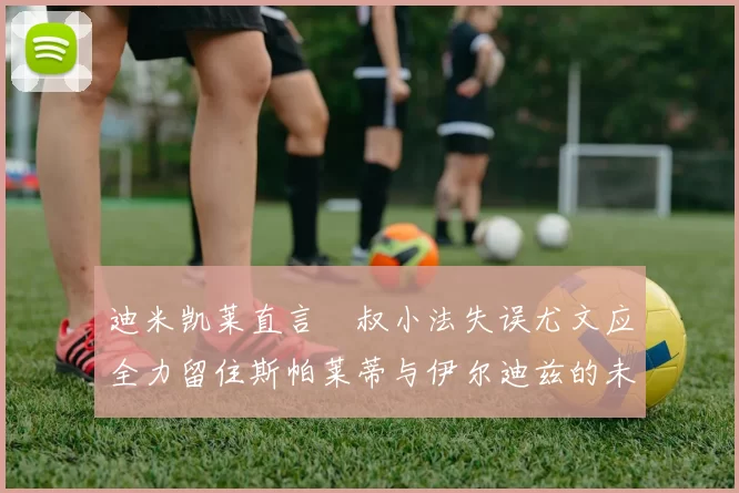 迪米凯莱直言囧叔小法失误尤文应全力留住斯帕莱蒂与伊尔迪兹的未来分析