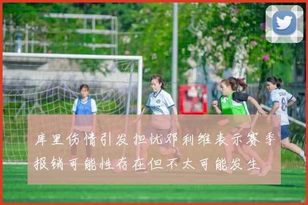 库里伤情引发担忧邓利维表示赛季报销可能性存在但不太可能发生