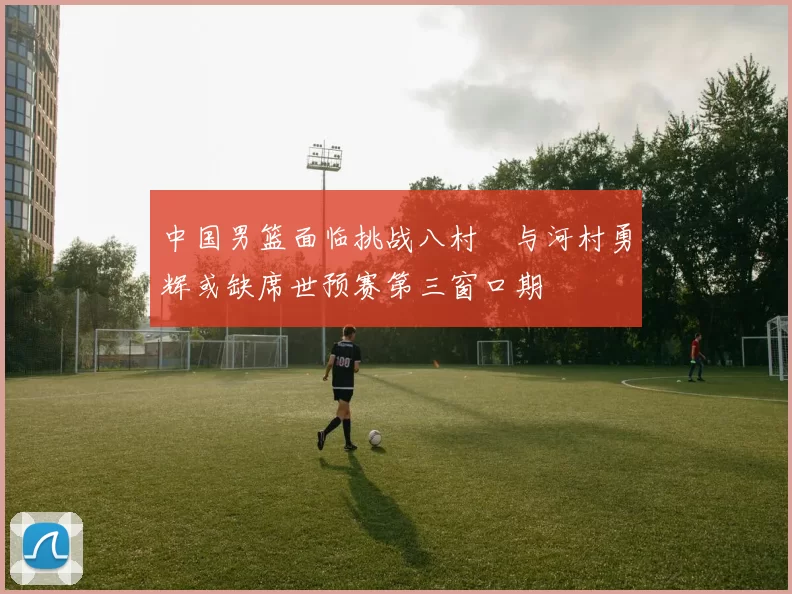 中国男篮面临挑战八村塁与河村勇辉或缺席世预赛第三窗口期